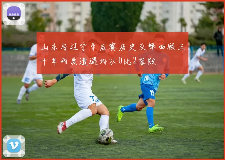 山东与辽宁季后赛历史交锋回顾三十年两度遭遇均以0比2落败