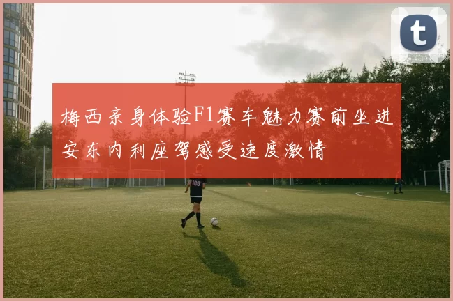 梅西亲身体验F1赛车魅力赛前坐进安东内利座驾感受速度激情