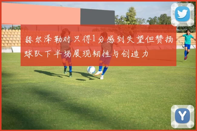 赫尔泽勒对只得1分感到失望但赞扬球队下半场展现韧性与创造力