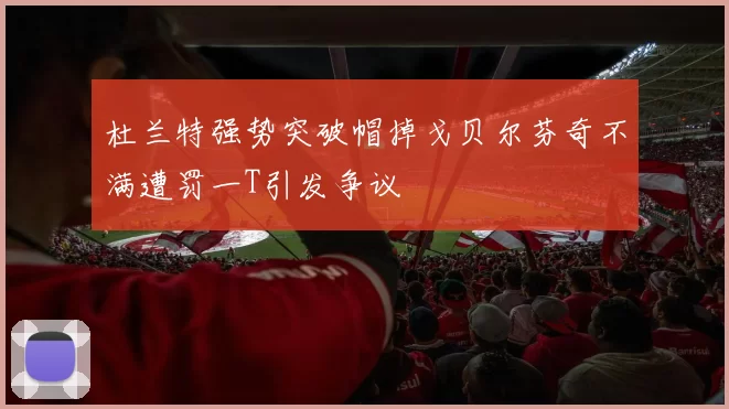 杜兰特强势突破帽掉戈贝尔芬奇不满遭罚一T引发争议