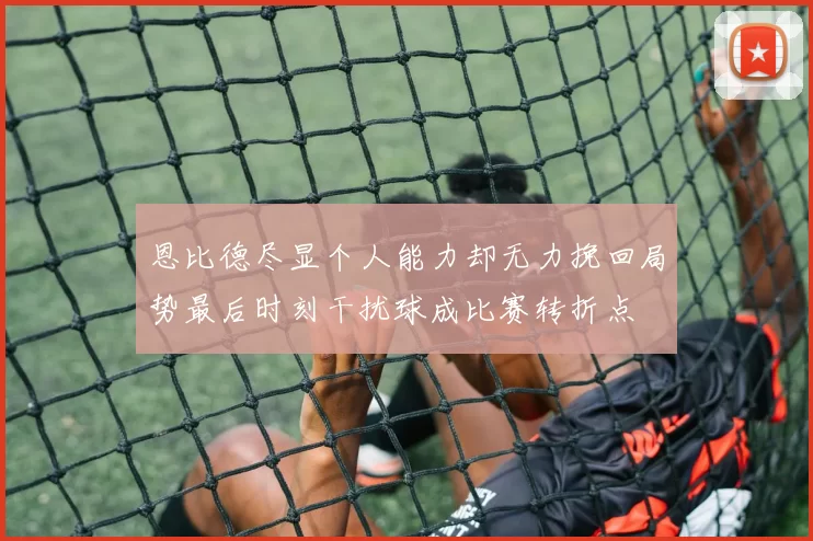 恩比德尽显个人能力却无力挽回局势最后时刻干扰球成比赛转折点