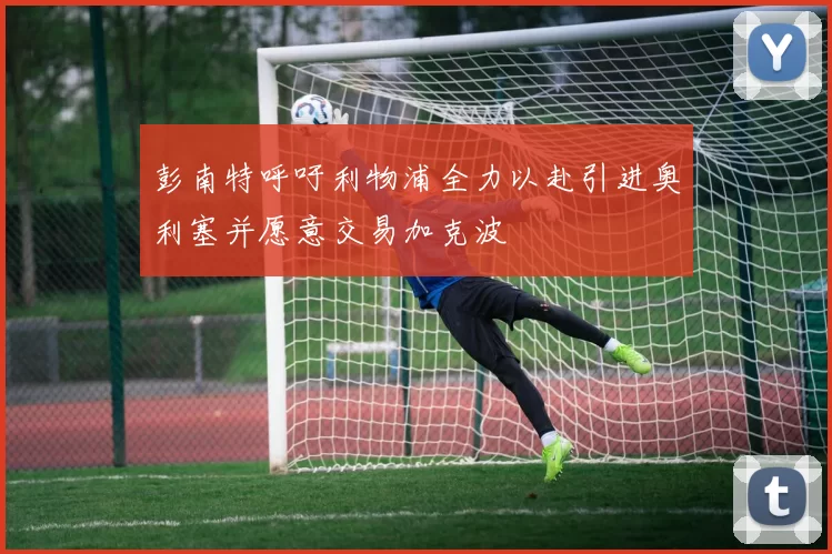 彭南特呼吁利物浦全力以赴引进奥利塞并愿意交易加克波