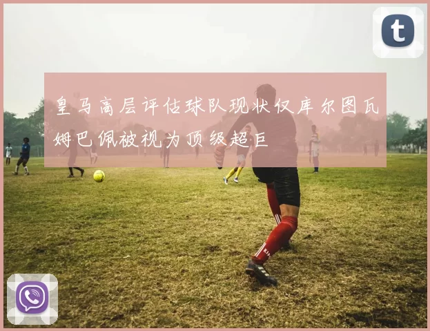 皇马高层评估球队现状仅库尔图瓦姆巴佩被视为顶级超巨