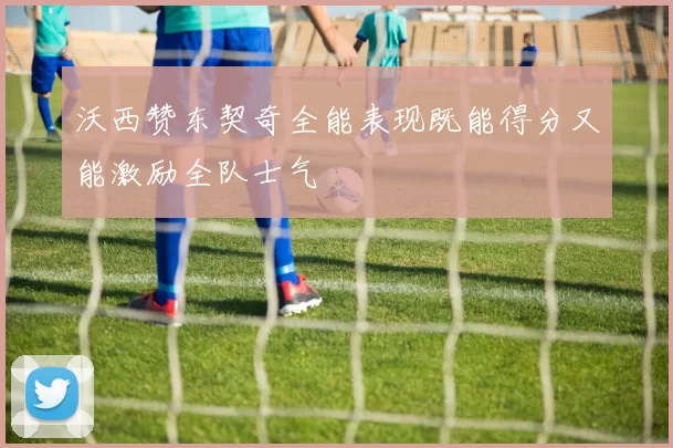 沃西赞东契奇全能表现既能得分又能激励全队士气