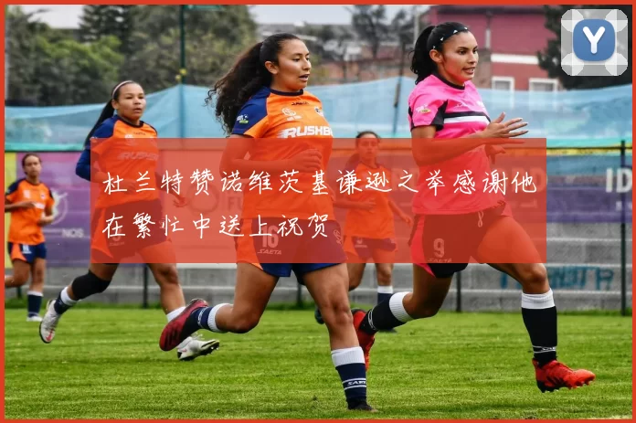 杜兰特赞诺维茨基谦逊之举感谢他在繁忙中送上祝贺