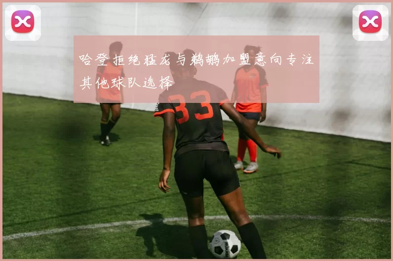 哈登拒绝猛龙与鹈鹕加盟意向专注其他球队选择