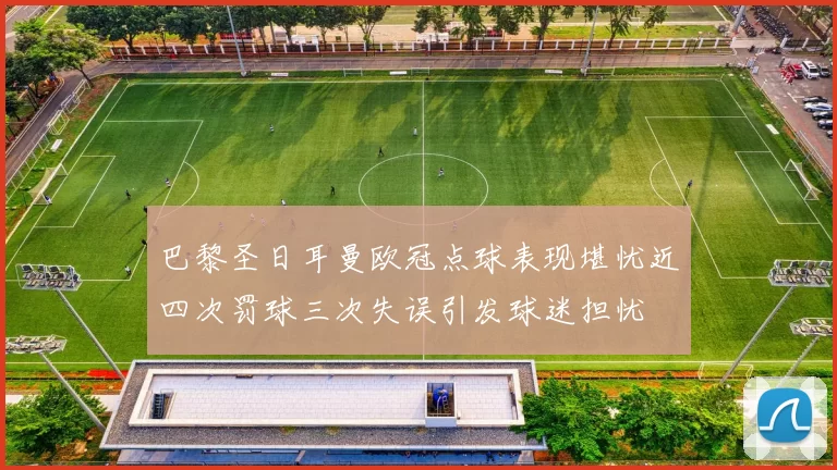 巴黎圣日耳曼欧冠点球表现堪忧近四次罚球三次失误引发球迷担忧