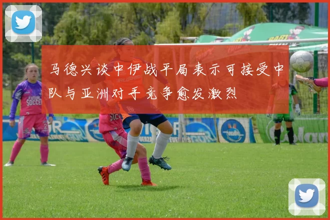 马德兴谈中伊战平局表示可接受中队与亚洲对手竞争愈发激烈