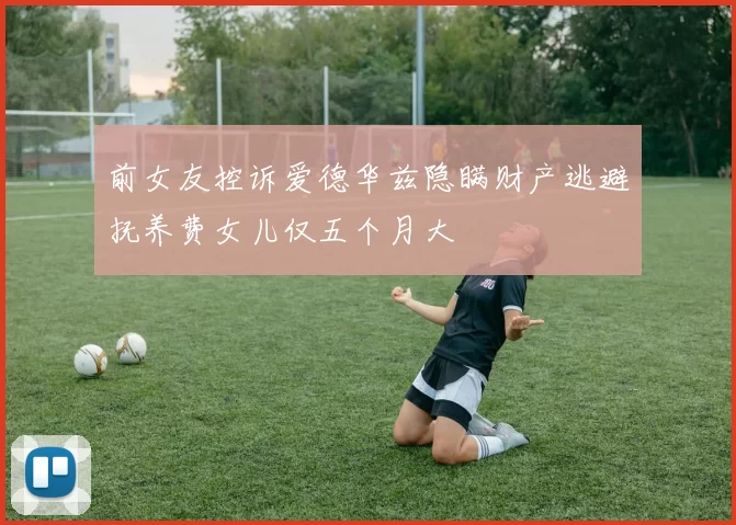 前女友控诉爱德华兹隐瞒财产逃避抚养费女儿仅五个月大
