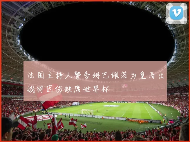 法国主持人警告姆巴佩若为皇马出战将因伤缺席世界杯