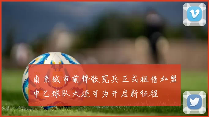 南京城市前锋张宪兵正式租借加盟中乙球队大连可为开启新征程