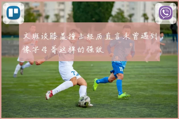 文班谈膝盖撞击经历直言未曾遇到像字母哥这样的强敌