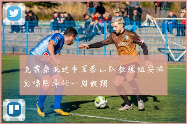 克雷桑抵达中国泰山队教练组安排彭啸陈泽仕一周假期