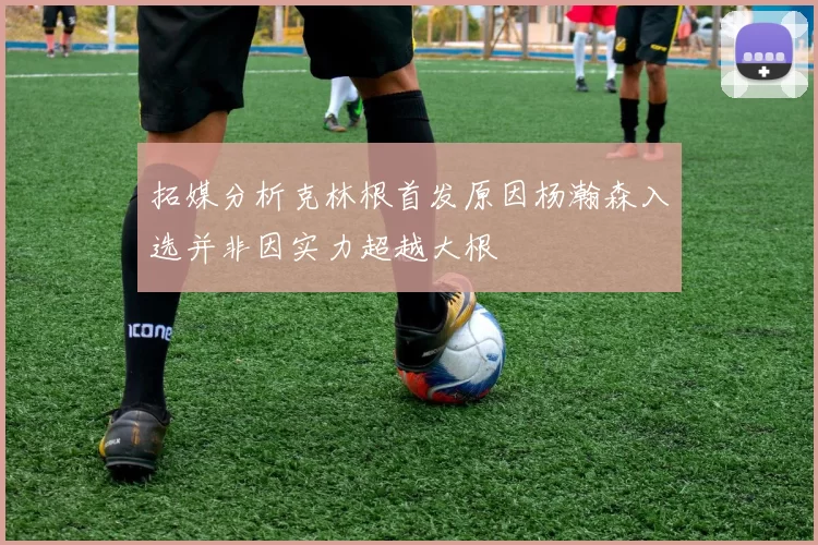 拓媒分析克林根首发原因杨瀚森入选并非因实力超越大根